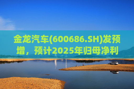 金龙汽车(600686.SH)发预增，预计2025年归母净利润约4.63亿元，同比增长193.68%