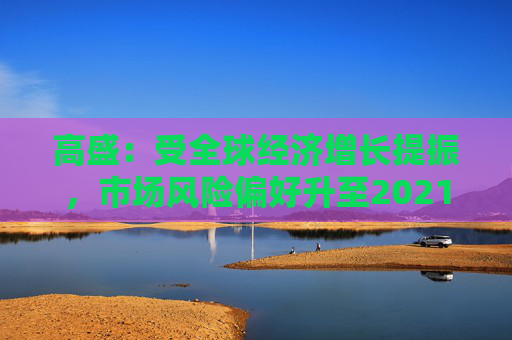 高盛：受全球经济增长提振，市场风险偏好升至2021年以来最高水平