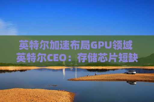 英特尔加速布局GPU领域 英特尔CEO：存储芯片短缺或延续至2028年