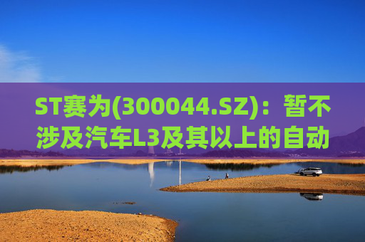 ST赛为(300044.SZ)：暂不涉及汽车L3及其以上的自动驾驶业务