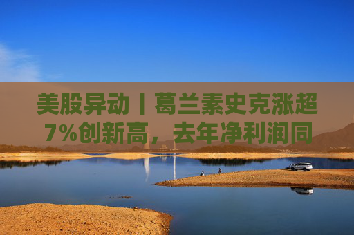 美股异动丨葛兰素史克涨超7%创新高，去年净利润同比翻倍+提高年度股息
