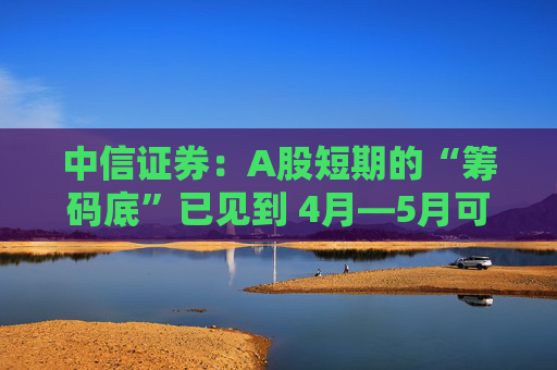 中信证券：A股短期的“筹码底”已见到 4月―5月可能以科技主题型行情的交易型机会为主