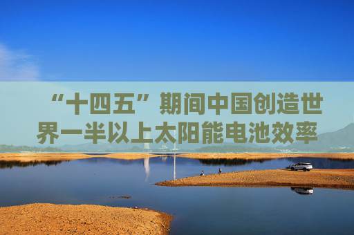 “十四五”期间中国创造世界一半以上太阳能电池效率纪录