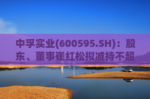 中孚实业(600595.SH)：股东、董事崔红松拟减持不超287.53万股股份