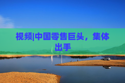 视频|中国零售巨头，集体出手