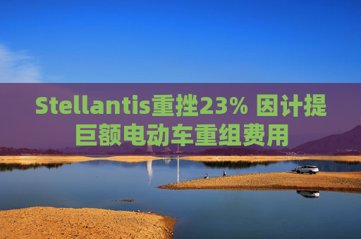 Stellantis重挫23% 因计提巨额电动车重组费用