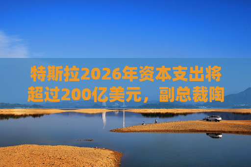 特斯拉2026年资本支出将超过200亿美元，副总裁陶琳公布六大投资方向