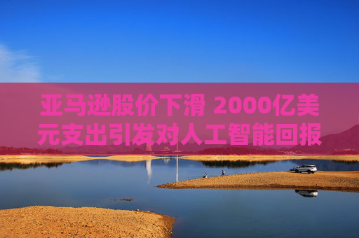 亚马逊股价下滑 2000亿美元支出引发对人工智能回报的担忧