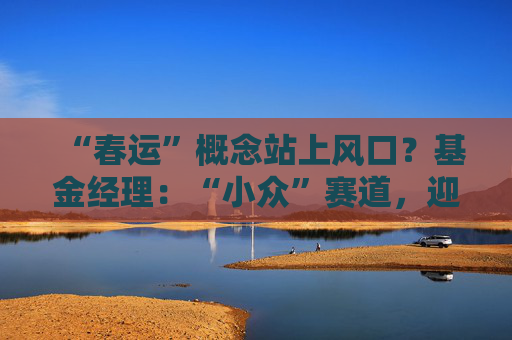 “春运”概念站上风口？基金经理：“小众”赛道，迎多重利好