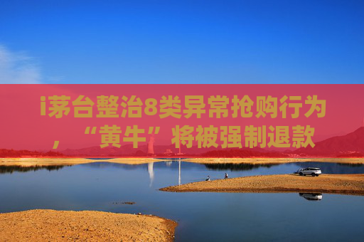 i茅台整治8类异常抢购行为，“黄牛”将被强制退款