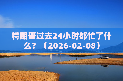 特朗普过去24小时都忙了什么？（2026-02-08）