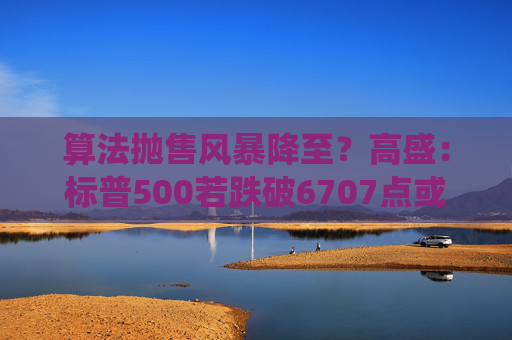 算法抛售风暴降至？高盛：标普500若跌破6707点或触发800亿美元系统性卖盘