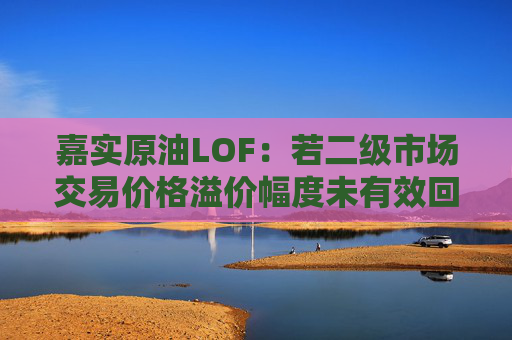 嘉实原油LOF：若二级市场交易价格溢价幅度未有效回落 有权申请盘中临时停牌、延长停牌等措施以向市场警示风险