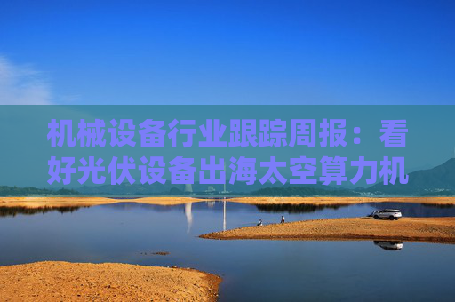 机械设备行业跟踪周报：看好光伏设备出海太空算力机会；推荐国内销售旺季来临的工程机械