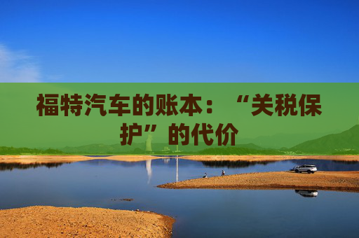 福特汽车的账本：“关税保护”的代价