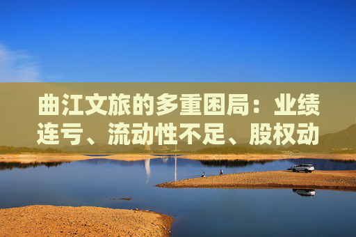 曲江文旅的多重困局：业绩连亏、流动性不足、股权动荡