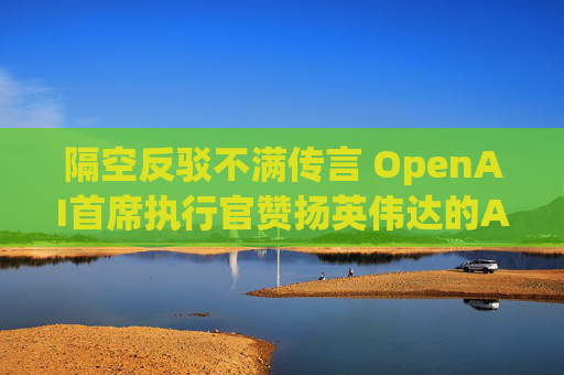 隔空反驳不满传言 OpenAI首席执行官赞扬英伟达的AI芯片