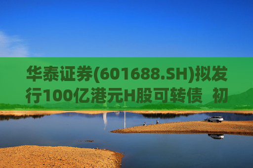华泰证券(601688.SH)拟发行100亿港元H股可转债  初始转换价溢价约6.78%