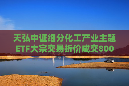 天弘中证细分化工产业主题ETF大宗交易折价成交800.00万股