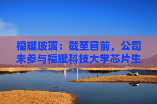 福耀玻璃：截至目前，公司未参与福耀科技大学芯片生产线的建设或投资