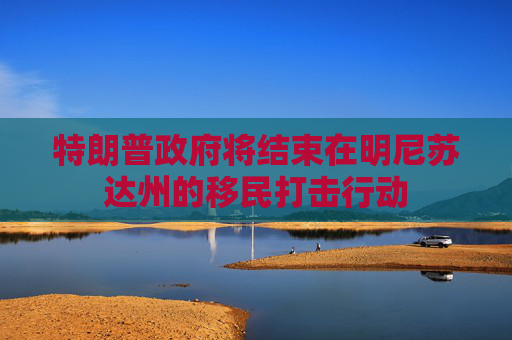 特朗普政府将结束在明尼苏达州的移民打击行动