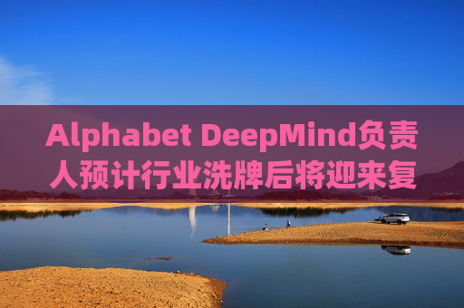 Alphabet DeepMind负责人预计行业洗牌后将迎来复兴