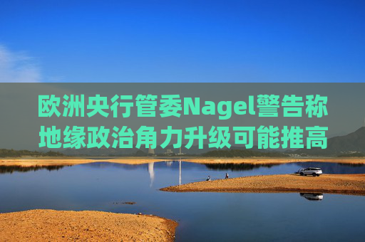 欧洲央行管委Nagel警告称地缘政治角力升级可能推高通胀
