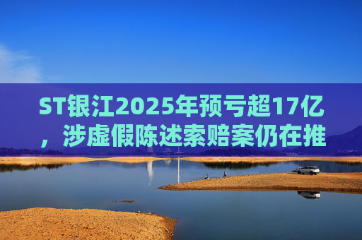ST银江2025年预亏超17亿，涉虚假陈述索赔案仍在推进