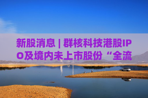 新股消息 | 群核科技港股IPO及境内未上市股份“全流通”获中国证监会备案