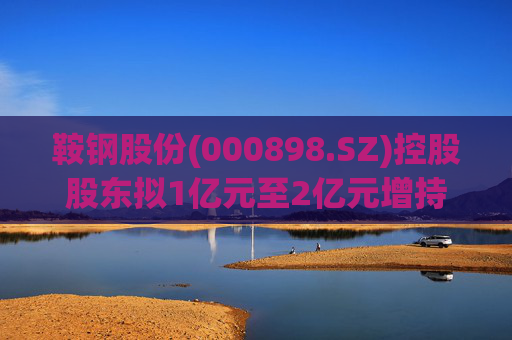 鞍钢股份(000898.SZ)控股股东拟1亿元至2亿元增持公司A股流通股份