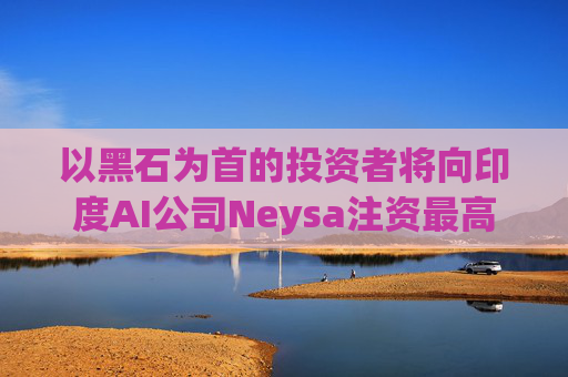 以黑石为首的投资者将向印度AI公司Neysa注资最高达6亿美元