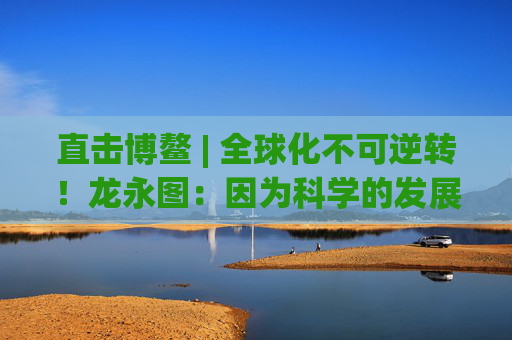 直击博鳌 | 全球化不可逆转！龙永图：因为科学的发展没有停止