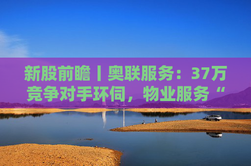 新股前瞻丨奥联服务：37万竞争对手环伺，物业服务“粤军”何以驻扎到港？  第1张