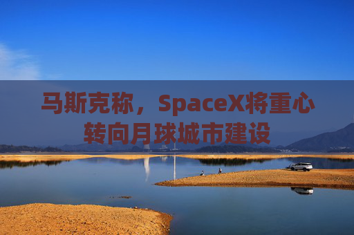 马斯克称，SpaceX将重心转向月球城市建设