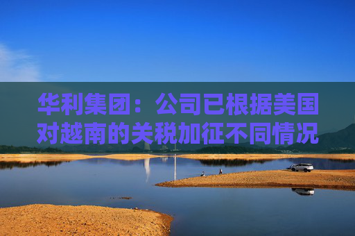 华利集团：公司已根据美国对越南的关税加征不同情况拟定了不同的应对方案  第1张