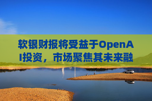 软银财报将受益于OpenAI投资，市场聚焦其未来融资计划