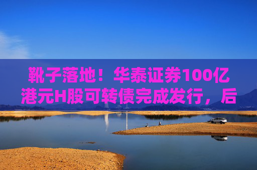 靴子落地！华泰证券100亿港元H股可转债完成发行，后续怎么走？