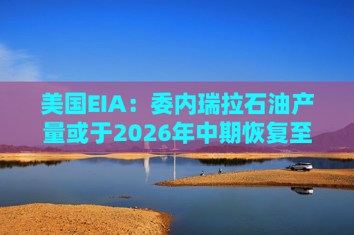美国EIA：委内瑞拉石油产量或于2026年中期恢复至海上封锁前水平
