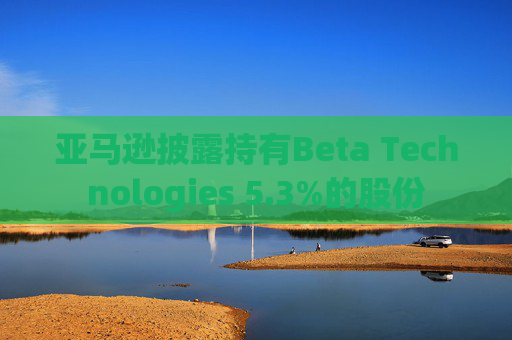 亚马逊披露持有Beta Technologies 5.3%的股份