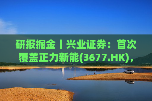 研报掘金丨兴业证券：首次覆盖正力新能(3677.HK)，布局航空动力电池等新兴产品，拓展长期空间