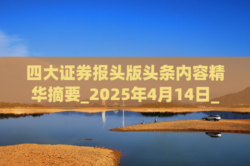 四大证券报头版头条内容精华摘要_2025年4月14日_财经新闻