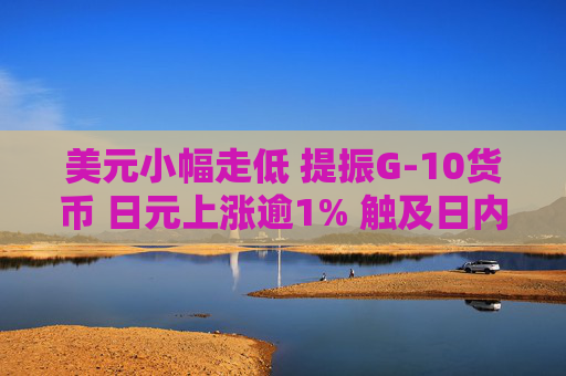 美元小幅走低 提振G-10货币 日元上涨逾1% 触及日内高点