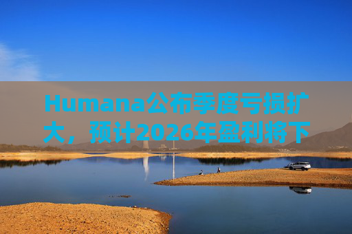 Humana公布季度亏损扩大，预计2026年盈利将下降