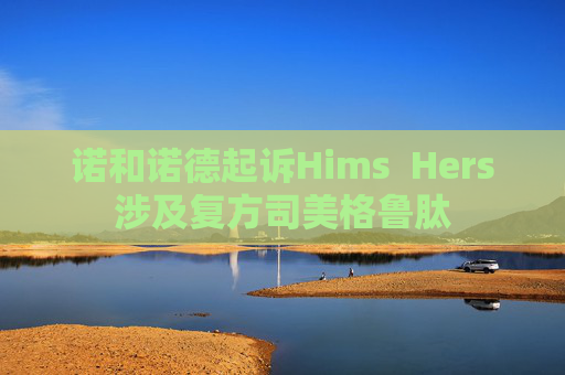 诺和诺德起诉Hims  Hers涉及复方司美格鲁肽