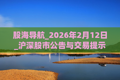 股海导航_2026年2月12日_沪深股市公告与交易提示