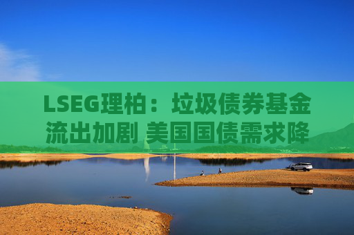 LSEG理柏：垃圾债券基金流出加剧 美国国债需求降温