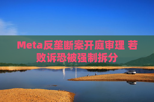 Meta反垄断案开庭审理 若败诉恐被强制拆分