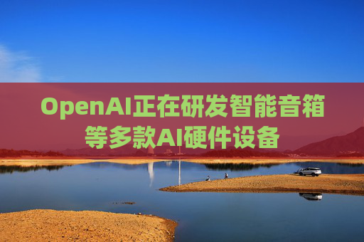 OpenAI正在研发智能音箱等多款AI硬件设备