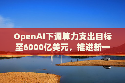 OpenAI下调算力支出目标至6000亿美元，推进新一轮巨额融资