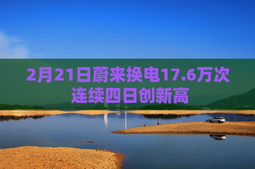 2月21日蔚来换电17.6万次 连续四日创新高  第1张